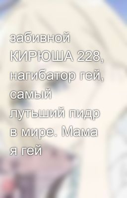 забивной  КИРЮША 228, нагибатор гей, самый лутьший пидр в мире. Мама я гей