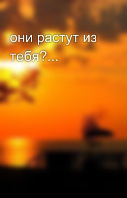 они растут из тебя?...